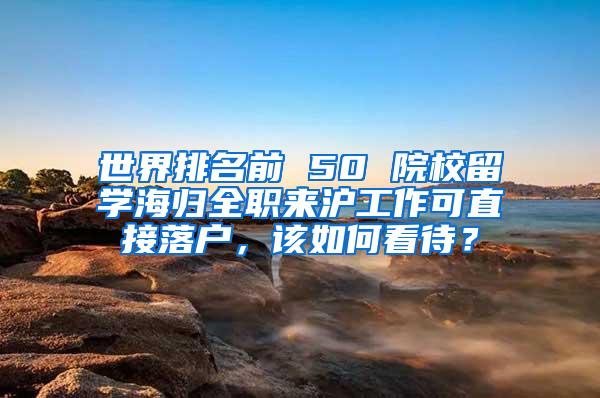 世界排名前 50 院校留学海归全职来沪工作可直接落户，该如何看待？