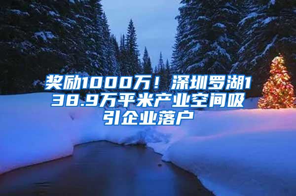 奖励1000万！深圳罗湖138.9万平米产业空间吸引企业落户