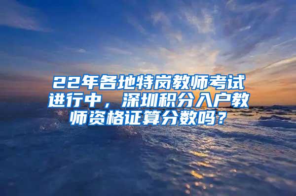 22年各地特岗教师考试进行中，深圳积分入户教师资格证算分数吗？