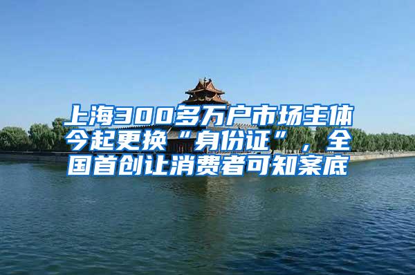 上海300多万户市场主体今起更换“身份证”，全国首创让消费者可知案底