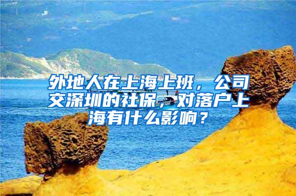 外地人在上海上班，公司交深圳的社保，对落户上海有什么影响？