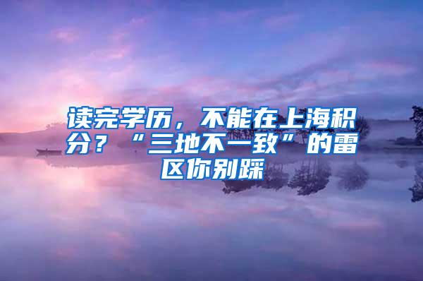 读完学历，不能在上海积分？“三地不一致”的雷区你别踩