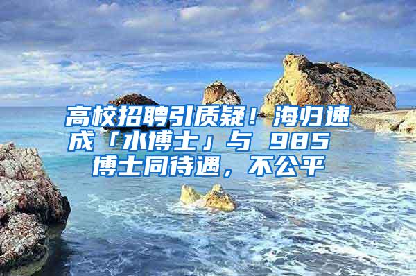 高校招聘引质疑！海归速成「水博士」与 985 博士同待遇，不公平