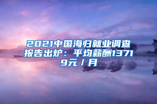 2021中国海归就业调查报告出炉：平均薪酬13719元／月