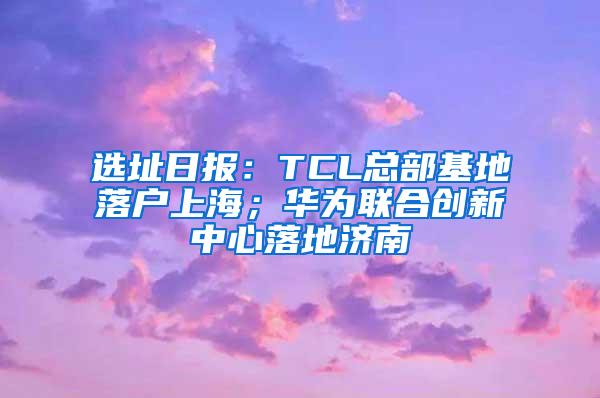 选址日报：TCL总部基地落户上海；华为联合创新中心落地济南