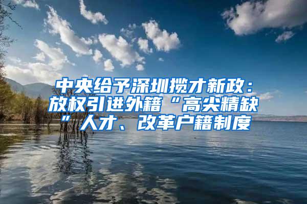 中央给予深圳揽才新政：放权引进外籍“高尖精缺”人才、改革户籍制度