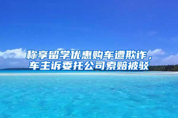 称享留学优惠购车遭欺诈，车主诉委托公司索赔被驳