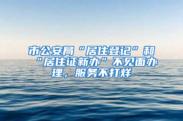 市公安局“居住登记”和“居住证新办”不见面办理，服务不打烊