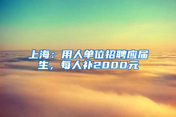 上海：用人单位招聘应届生，每人补2000元