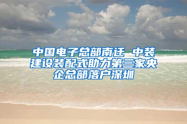 中国电子总部南迁 中装建设装配式助力第三家央企总部落户深圳