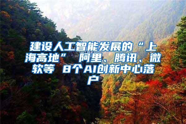 建设人工智能发展的“上海高地” 阿里、腾讯、微软等 8个AI创新中心落户