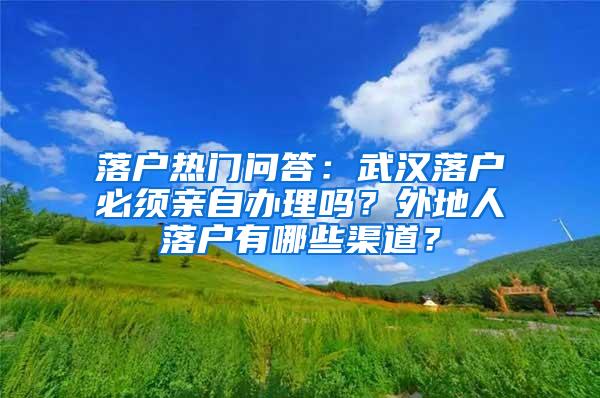 落户热门问答：武汉落户必须亲自办理吗？外地人落户有哪些渠道？