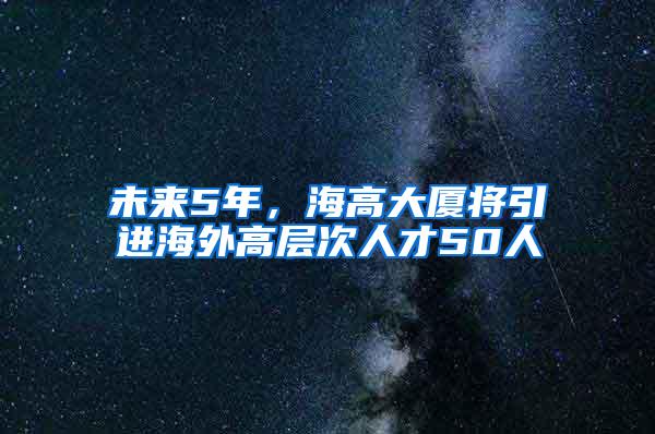 未来5年，海高大厦将引进海外高层次人才50人