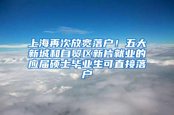 上海再次放宽落户！五大新城和自贸区新片就业的应届硕士毕业生可直接落户