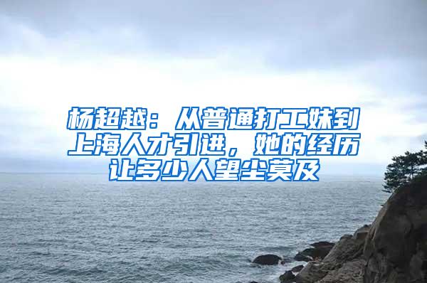 杨超越：从普通打工妹到上海人才引进，她的经历让多少人望尘莫及