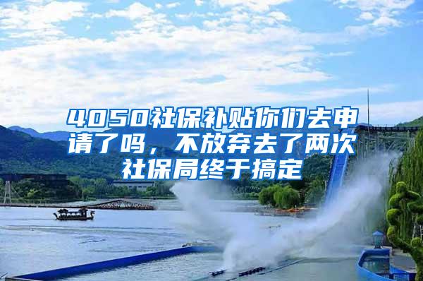 4050社保补贴你们去申请了吗，不放弃去了两次社保局终于搞定