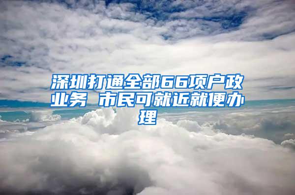 深圳打通全部66项户政业务 市民可就近就便办理