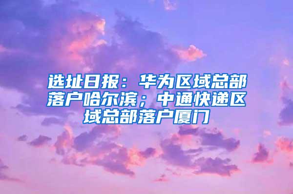 选址日报：华为区域总部落户哈尔滨；中通快递区域总部落户厦门