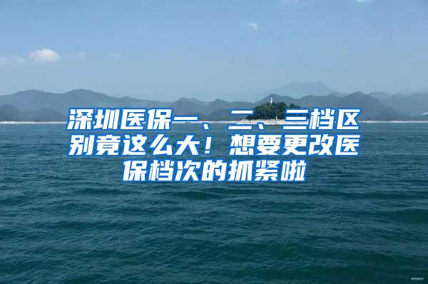 深圳医保一、二、三档区别竟这么大！想要更改医保档次的抓紧啦