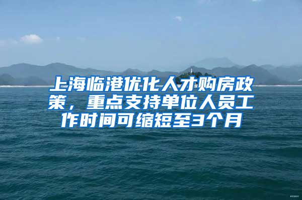 上海临港优化人才购房政策，重点支持单位人员工作时间可缩短至3个月