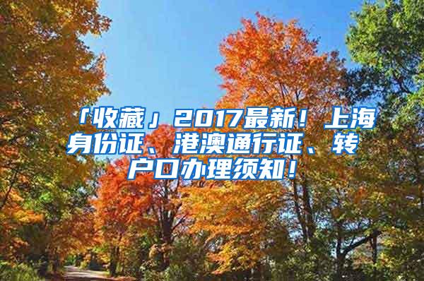 「收藏」2017最新！上海身份证、港澳通行证、转户口办理须知！