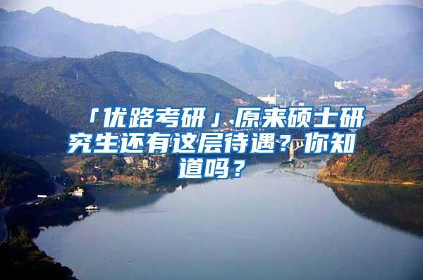 「优路考研」原来硕士研究生还有这层待遇？你知道吗？