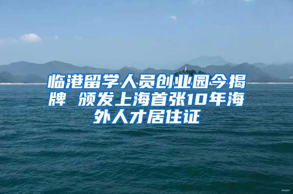 临港留学人员创业园今揭牌 颁发上海首张10年海外人才居住证