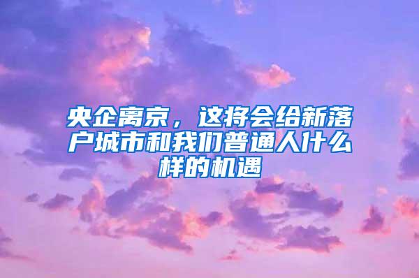 央企离京，这将会给新落户城市和我们普通人什么样的机遇