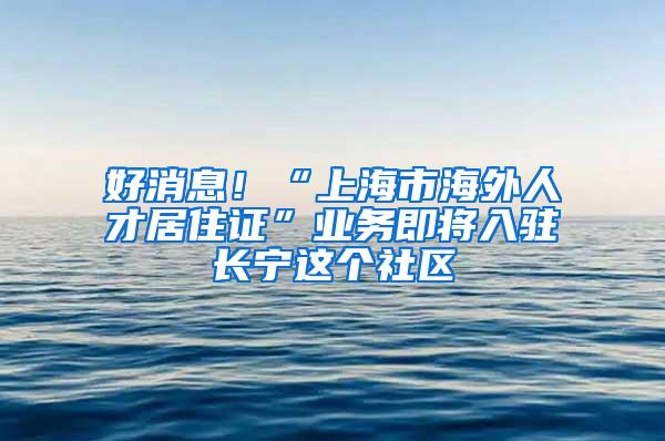 好消息！“上海市海外人才居住证”业务即将入驻长宁这个社区