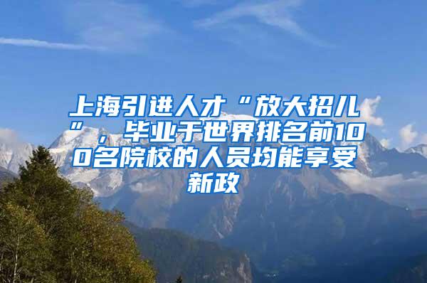 上海引进人才“放大招儿”，毕业于世界排名前100名院校的人员均能享受新政