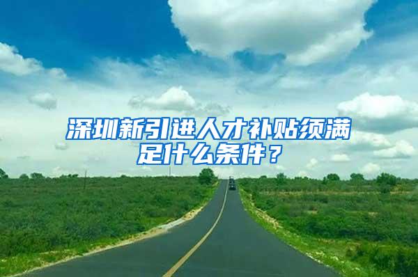 深圳新引进人才补贴须满足什么条件？