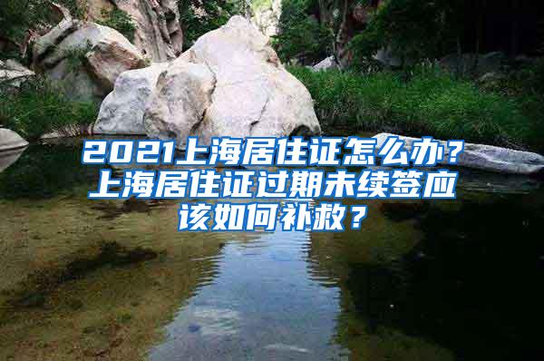 2021上海居住证怎么办？上海居住证过期未续签应该如何补救？