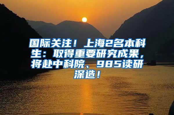 国际关注！上海2名本科生：取得重要研究成果，将赴中科院、985读研深造！