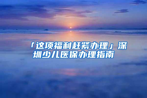 「这项福利赶紧办理」深圳少儿医保办理指南