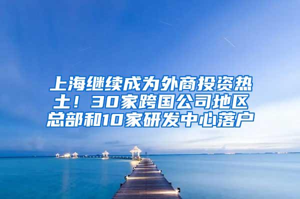 上海继续成为外商投资热土！30家跨国公司地区总部和10家研发中心落户