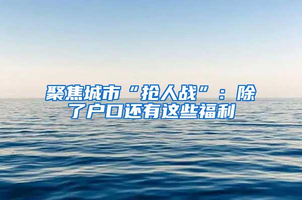 聚焦城市“抢人战”：除了户口还有这些福利