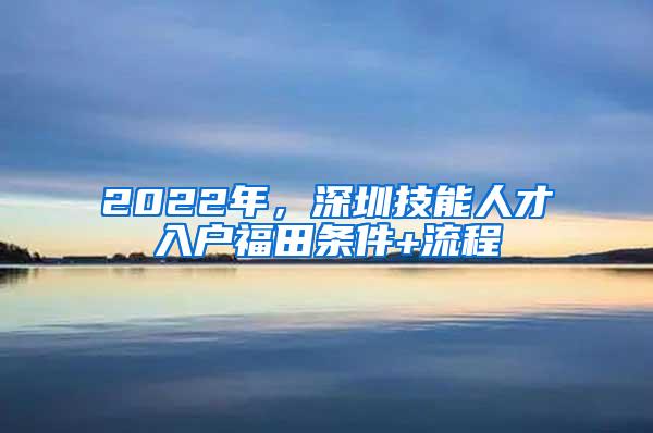 2022年，深圳技能人才入户福田条件+流程