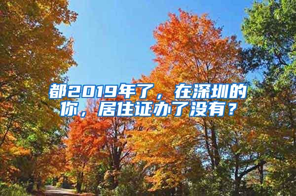 都2019年了，在深圳的你，居住证办了没有？