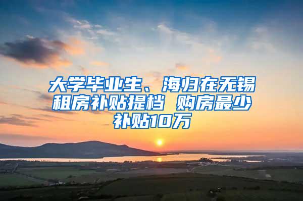 大学毕业生、海归在无锡租房补贴提档 购房最少补贴10万