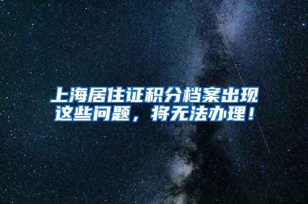 上海居住证积分档案出现这些问题，将无法办理！