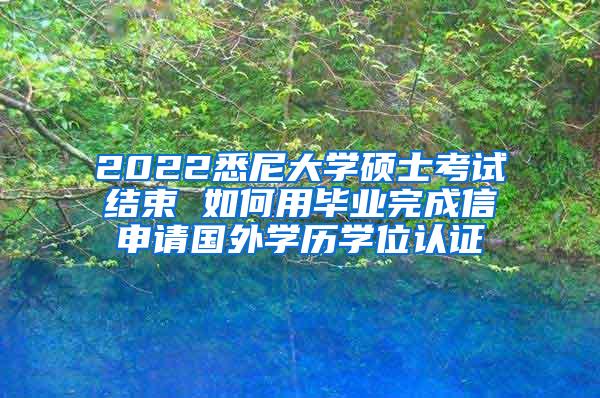 2022悉尼大学硕士考试结束 如何用毕业完成信申请国外学历学位认证