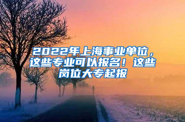 2022年上海事业单位，这些专业可以报名！这些岗位大专起报