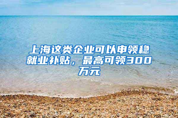 上海这类企业可以申领稳就业补贴，最高可领300万元