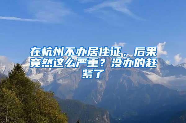 在杭州不办居住证，后果竟然这么严重？没办的赶紧了