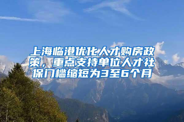 上海临港优化人才购房政策，重点支持单位人才社保门槛缩短为3至6个月