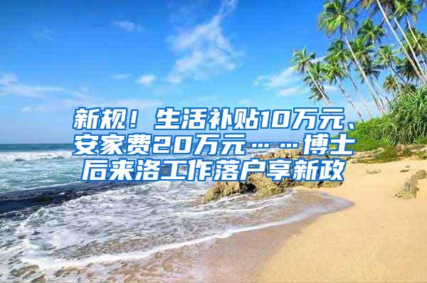 新规！生活补贴10万元、安家费20万元……博士后来洛工作落户享新政