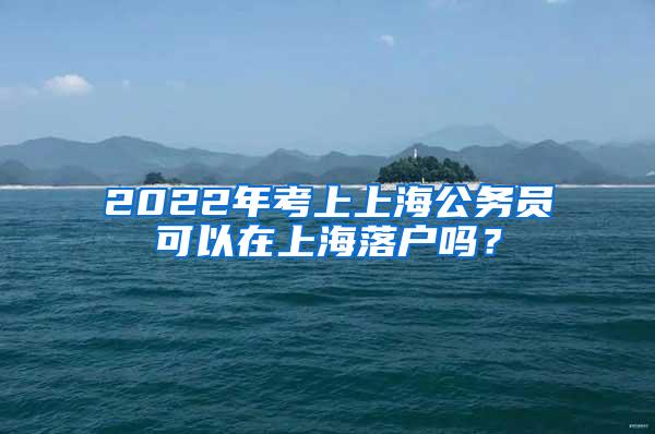 2022年考上上海公务员可以在上海落户吗？