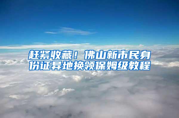 赶紧收藏！佛山新市民身份证异地换领保姆级教程