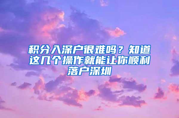 积分入深户很难吗？知道这几个操作就能让你顺利落户深圳