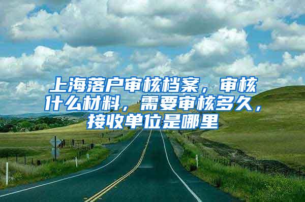 上海落户审核档案，审核什么材料，需要审核多久，接收单位是哪里